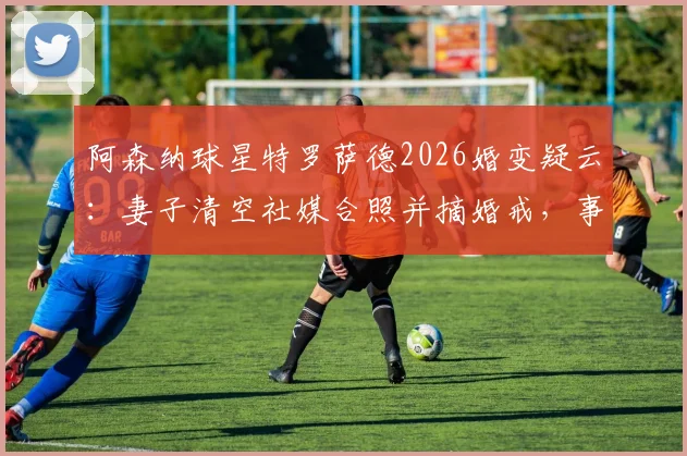 阿森纳球星特罗萨德2026婚变疑云:妻子清空社媒合照并摘婚戒,事件最新进展梳理