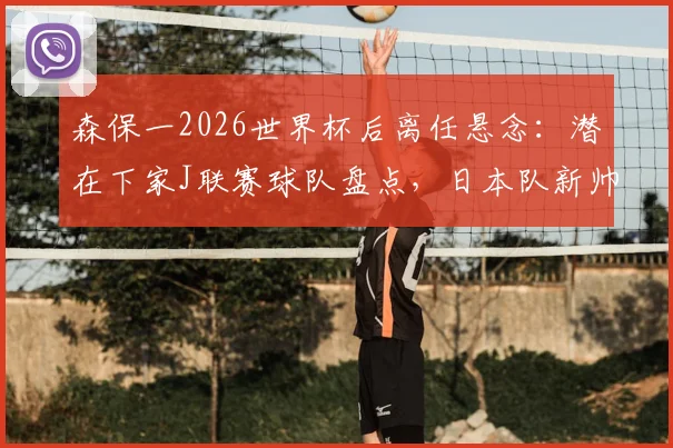 森保一2026世界杯后离任悬念：潜在下家J联赛球队盘点，日本队新帅候选人分析一览