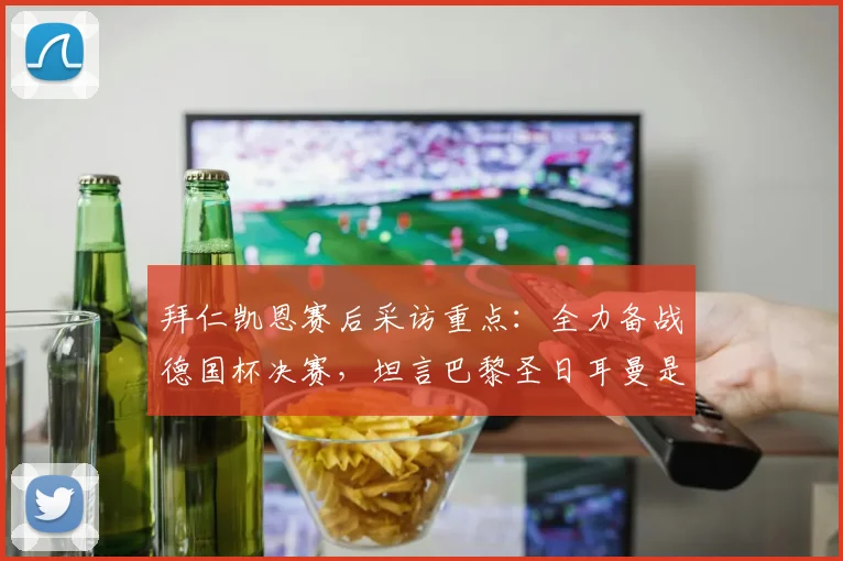 拜仁凯恩赛后采访重点:全力备战德国杯决赛,坦言巴黎圣日耳曼是欧冠热门,2026赛季目标展望