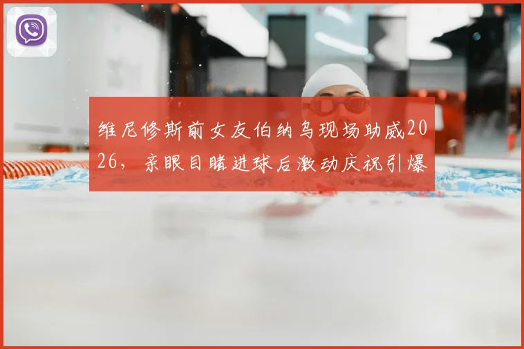 维尼修斯前女友伯纳乌现场助威2026，亲眼目睹进球后激动庆祝引爆热议