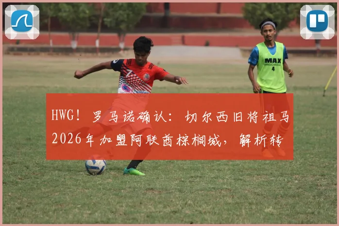 HWG！罗马诺确认：切尔西旧将祖马2026年加盟阿联酋棕榈城，解析转会原因、球员状态与联赛前景