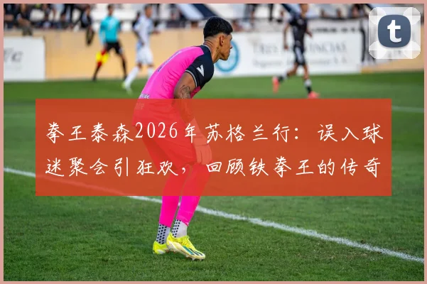 拳王泰森2026年苏格兰行：误入球迷聚会引狂欢，回顾铁拳王的传奇生涯与近期动态