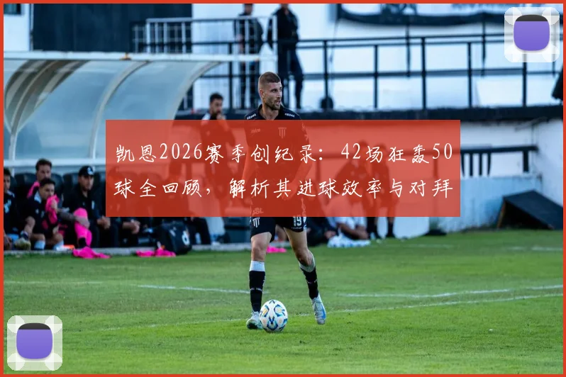 凯恩2026赛季创纪录:42场狂轰50球全回顾,解析其进球效率与对拜仁的深远影响