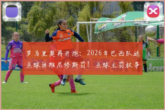 罗马里奥再开炮:2026年巴西队这点球该维尼修斯罚!点球主罚权争议深度剖析
