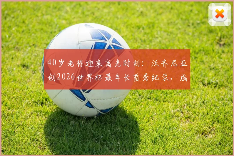 40岁老将迎来高光时刻:沃齐尼亚创2026世界杯最年长首秀纪录,成就永不设限的体坛神话